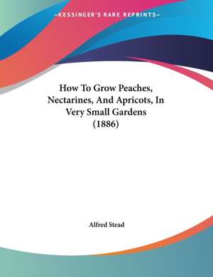 How To Grow Peaches, Nectarines, And Apricots, In Very Small Gardens (1886) de Alfred Stead