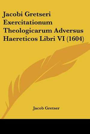 Jacobi Gretseri Exercitationum Theologicarum Adversus Haereticos Libri VI (1604) de Jacob Gretser