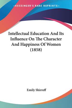 Intellectual Education And Its Influence On The Character And Happiness Of Women (1858) de Emily Shirreff