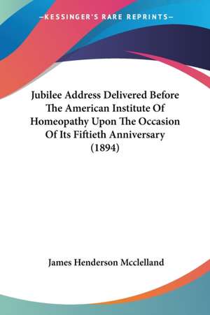 Jubilee Address Delivered Before The American Institute Of Homeopathy Upon The Occasion Of Its Fiftieth Anniversary (1894) de James Henderson Mcclelland