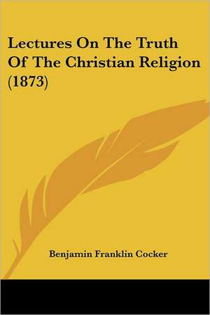 Lectures On The Truth Of The Christian Religion (1873) de Benjamin Franklin Cocker