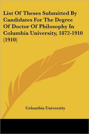 List Of Theses Submitted By Candidates For The Degree Of Doctor Of Philosophy In Columbia University, 1872-1910 (1910) de Columbia University