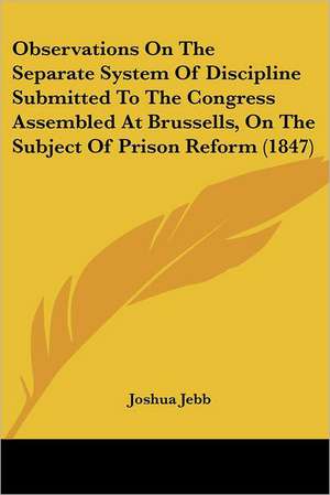 Observations On The Separate System Of Discipline Submitted To The Congress Assembled At Brussells, On The Subject Of Prison Reform (1847) de Joshua Jebb