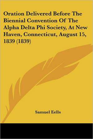 Oration Delivered Before The Biennial Convention Of The Alpha Delta Phi Society, At New Haven, Connecticut, August 15, 1839 (1839) de Samuel Eells