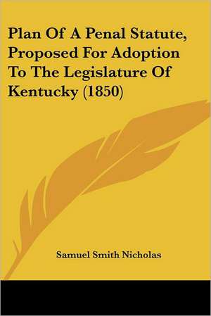 Plan Of A Penal Statute, Proposed For Adoption To The Legislature Of Kentucky (1850) de Samuel Smith Nicholas