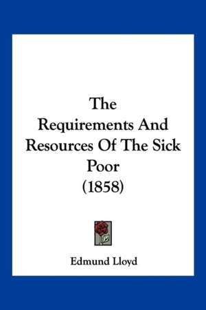 The Requirements And Resources Of The Sick Poor (1858) de Edmund Lloyd