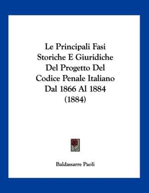 Le Principali Fasi Storiche E Giuridiche Del Progetto Del Codice Penale Italiano Dal 1866 Al 1884 (1884) de Baldassarre Paoli