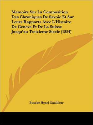 Memoire Sur La Composition Des Chroniques De Savoie Et Sur Leurs Rapports Avec L'Histoire De Geneve Et De La Suisse Jusqu'au Treizieme Siecle (1854) de Eusebe Henri Gaullieur