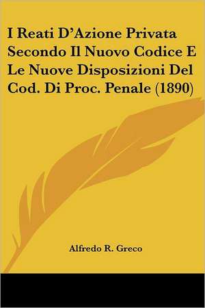 I Reati D'Azione Privata Secondo Il Nuovo Codice E Le Nuove Disposizioni Del Cod. Di Proc. Penale (1890) de Alfredo R. Greco