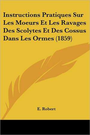 Instructions Pratiques Sur Les Moeurs Et Les Ravages Des Scolytes Et Des Cossus Dans Les Ormes (1859) de E. Robert