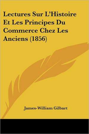 Lectures Sur L'Histoire Et Les Principes Du Commerce Chez Les Anciens (1856) de James-William Gilbart