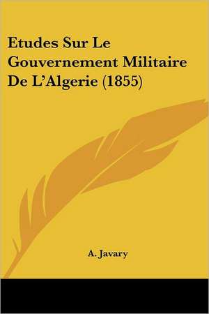 Etudes Sur Le Gouvernement Militaire De L'Algerie (1855) de A. Javary