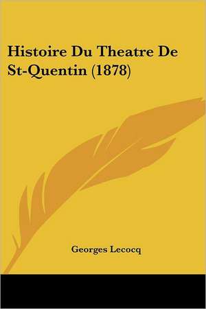 Histoire Du Theatre De St-Quentin (1878) de Georges Lecocq