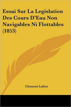 Essai Sur La Legislation Des Cours D'Eau Non Navigables Ni Flottables (1853) de Clement Labye