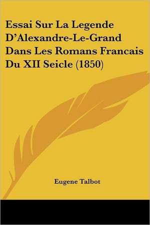 Essai Sur La Legende D'Alexandre-Le-Grand Dans Les Romans Francais Du XII Seicle (1850) de Eugene Talbot