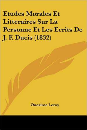 Etudes Morales Et Litteraires Sur La Personne Et Les Ecrits de J. F. Ducis (1832) de Onesime Le Roy