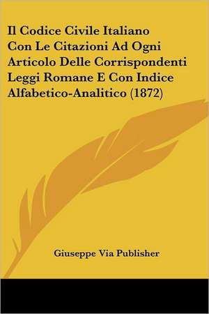 Il Codice Civile Italiano Con Le Citazioni Ad Ogni Articolo Delle Corrispondenti Leggi Romane E Con Indice Alfabetico-Analitico (1872) de Giuseppe Via Publisher