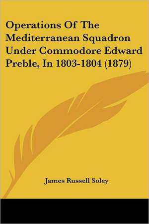 Operations Of The Mediterranean Squadron Under Commodore Edward Preble, In 1803-1804 (1879) de James Russell Soley