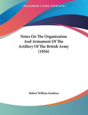 Notes On The Organization And Armament Of The Artillery Of The British Army (1856) de Robert William Gardiner