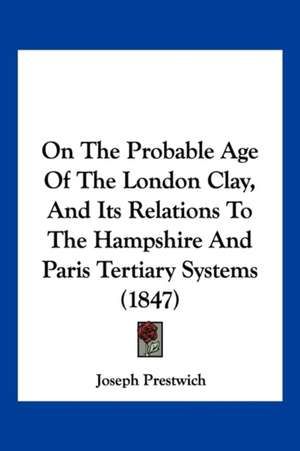 On The Probable Age Of The London Clay, And Its Relations To The Hampshire And Paris Tertiary Systems (1847) de Joseph Prestwich