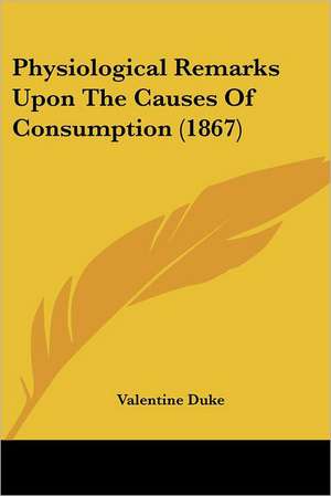 Physiological Remarks Upon The Causes Of Consumption (1867) de Valentine Duke