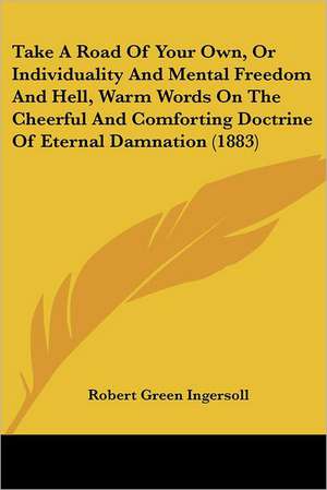 Take A Road Of Your Own, Or Individuality And Mental Freedom And Hell, Warm Words On The Cheerful And Comforting Doctrine Of Eternal Damnation (1883) de Robert Green Ingersoll