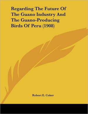 Regarding The Future Of The Guano Industry And The Guano-Producing Birds Of Peru (1908) de Robert E. Coker