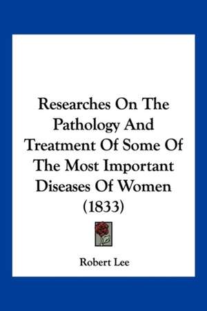 Researches On The Pathology And Treatment Of Some Of The Most Important Diseases Of Women (1833) de Robert Lee