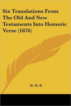 Six Translations From The Old And New Testaments Into Homeric Verse (1876) de H. M. B.