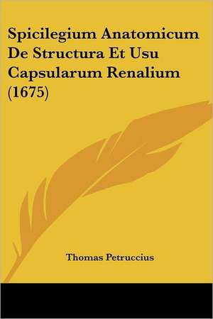 Spicilegium Anatomicum De Structura Et Usu Capsularum Renalium (1675) de Thomas Petruccius