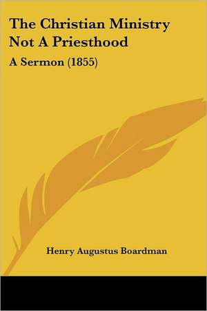 The Christian Ministry Not A Priesthood de Henry Augustus Boardman