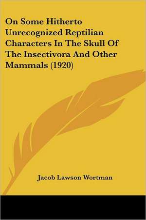 On Some Hitherto Unrecognized Reptilian Characters In The Skull Of The Insectivora And Other Mammals (1920) de Jacob Lawson Wortman