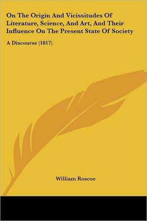 On The Origin And Vicissitudes Of Literature, Science, And Art, And Their Influence On The Present State Of Society de William Roscoe