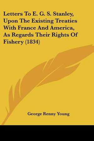 Letters To E. G. S. Stanley, Upon The Existing Treaties With France And America, As Regards Their Rights Of Fishery (1834) de George Renny Young