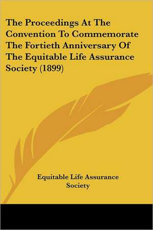 The Proceedings At The Convention To Commemorate The Fortieth Anniversary Of The Equitable Life Assurance Society (1899) de Equitable Life Assurance Society