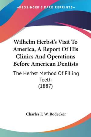 Wilhelm Herbst's Visit To America, A Report Of His Clinics And Operations Before American Dentists de Charles F. W. Bodecker