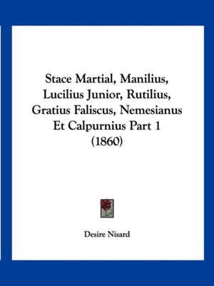 Stace Martial, Manilius, Lucilius Junior, Rutilius, Gratius Faliscus, Nemesianus Et Calpurnius Part 1 (1860) de Desire Nisard