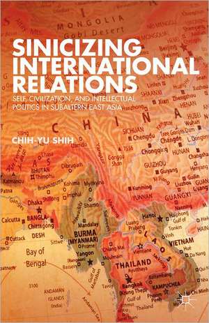 Sinicizing International Relations: Self, Civilization, and Intellectual Politics in Subaltern East Asia de C. Shih