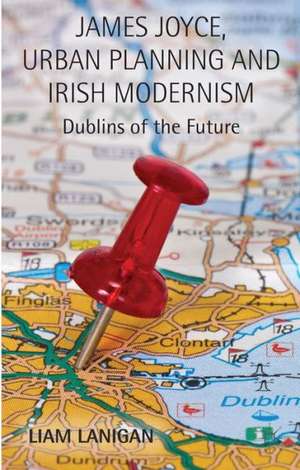 James Joyce, Urban Planning and Irish Modernism: Dublins of the Future de L. Lanigan