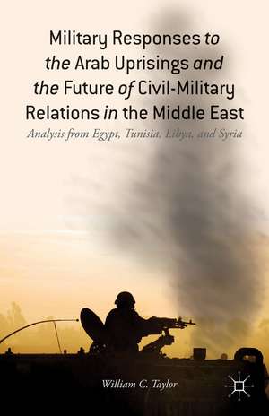 Military Responses to the Arab Uprisings and the Future of Civil-Military Relations in the Middle East: Analysis from Egypt, Tunisia, Libya, and Syria de W. Taylor