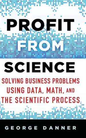 Profit from Science: Solving Business Problems using Data, Math, and the Scientific Process de George Danner