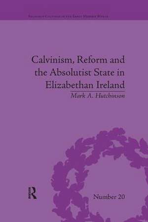 Calvinism, Reform and the Absolutist State in Elizabethan Ireland de Mark A Hutchinson