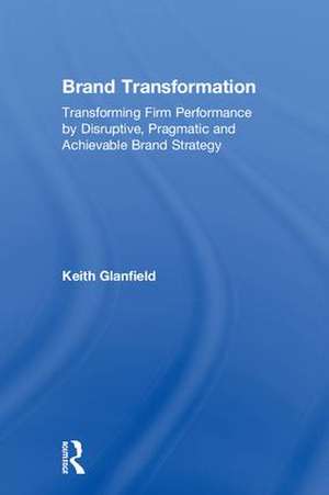 Brand Transformation: Transforming Firm Performance by Disruptive, Pragmatic and Achievable Brand Strategy de Keith Glanfield