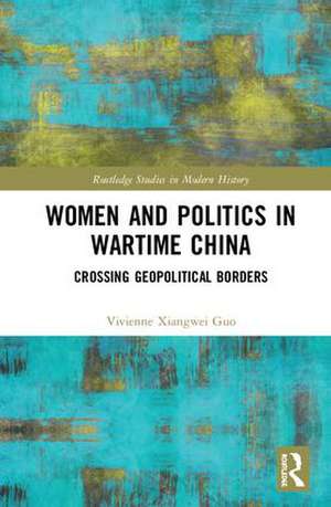 Women and Politics in Wartime China: Networking Across Geopolitical Borders de Vivienne Xiangwei Guo