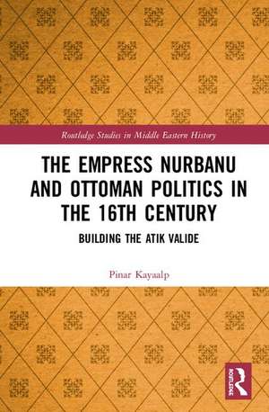 The Empress Nurbanu and Ottoman Politics in the Sixteenth Century: Building the Atik Valide de Pinar Kayaalp