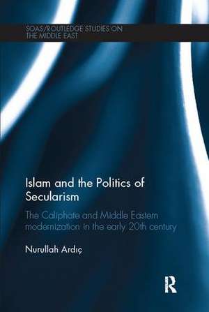 Islam and the Politics of Secularism: The Caliphate and Middle Eastern Modernization in the Early 20th Century de Nurullah Ardic