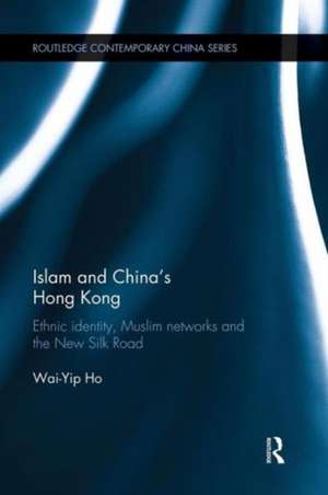 Islam and China's Hong Kong: Ethnic Identity, Muslim Networks and the New Silk Road de Wai-Yip Ho