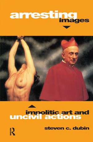 Arresting Images: Impolitic Art and Uncivil Actions de Steven C. Dubin