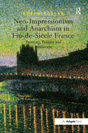 Neo-Impressionism and Anarchism in Fin-de-Siècle France: Painting, Politics and Landscape de Robyn Roslak