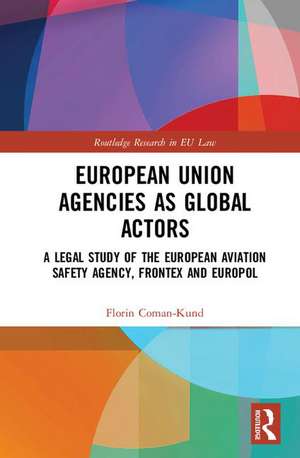 European Union Agencies as Global Actors: A Legal Study of the European Aviation Safety Agency, Frontex and Europol de Florin Coman-Kund